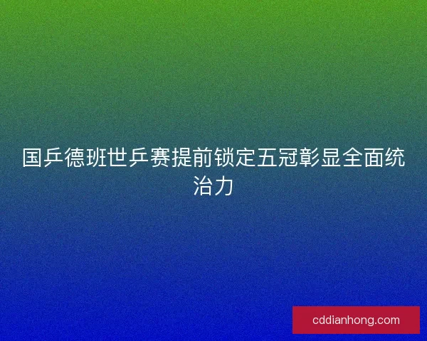 国乒德班世乒赛提前锁定五冠彰显全面统治力