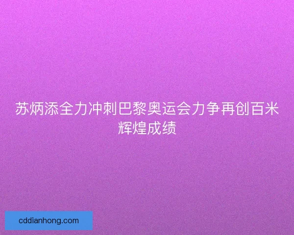 苏炳添全力冲刺巴黎奥运会力争再创百米辉煌成绩