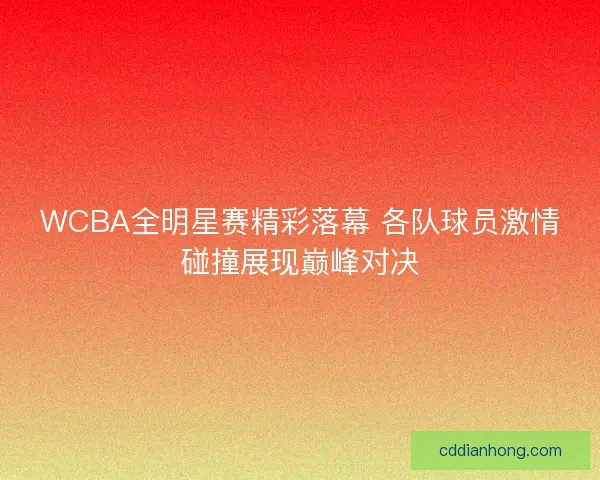 WCBA全明星赛精彩落幕 各队球员激情碰撞展现巅峰对决